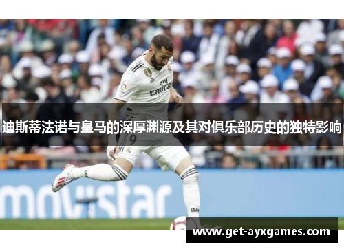 迪斯蒂法诺与皇马的深厚渊源及其对俱乐部历史的独特影响