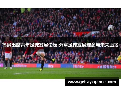 鲁尼出席青年足球发展论坛 分享足球发展理念与未来愿景 鲁尼出席青年足球发展论坛 分享足球发展理念与未来愿景